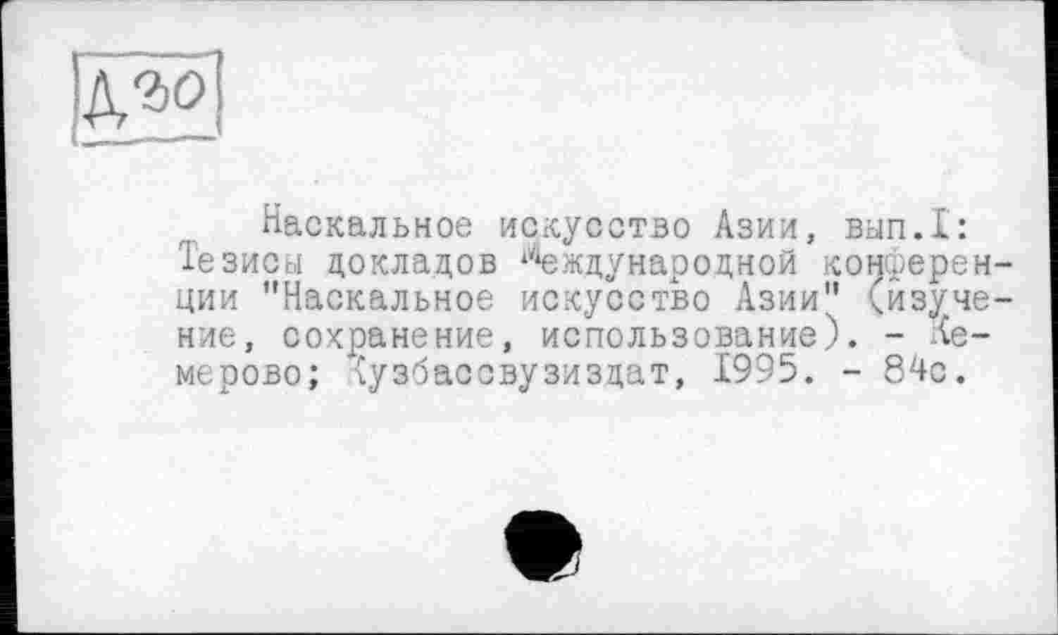 ﻿ХМ
Наскальное искусство Азии, вып.1: Тезисы докладов Международной конференции "Наскальное искусство Азии" (изучение, сохранение, использование). - -Кемерово; Кузбассвузиздат, 1995. - 84с.